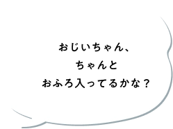 おじいちゃん、ちゃんとおふろ入ってるかな？
