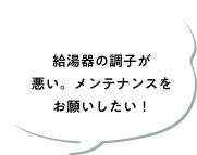 給湯器の調子が悪い。メンテナンスをお願いしたい！
