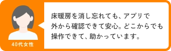 40代女性 床暖房を消し忘れても、アプリで外から確認できて安心。どこからでも操作できて、助かっています。