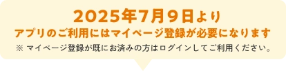 2025年7月9日より アプリのご利用には マイページ登録が必要になります ※ 既にマイページ登録がお済みの方は ログインしてご利用ください。