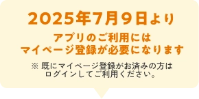 2025年7月9日より アプリのご利用には マイページ登録が必要になります ※ 既にマイページ登録がお済みの方は ログインしてご利用ください。